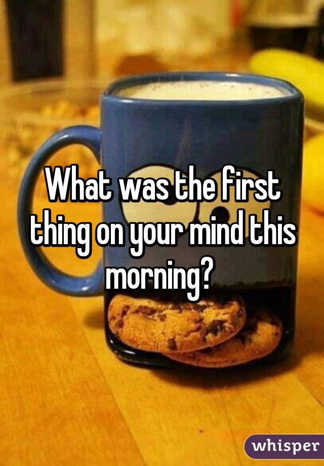 What was the first thing on your mind this morning? 