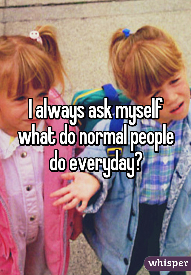 I always ask myself what do normal people do everyday?