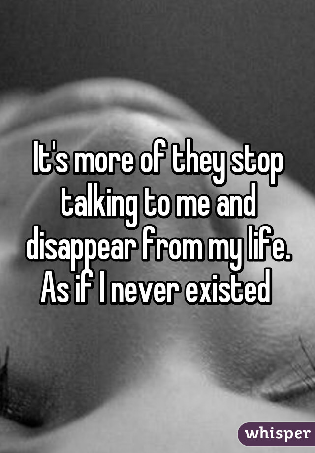 It's more of they stop talking to me and disappear from my life. As if I never existed 