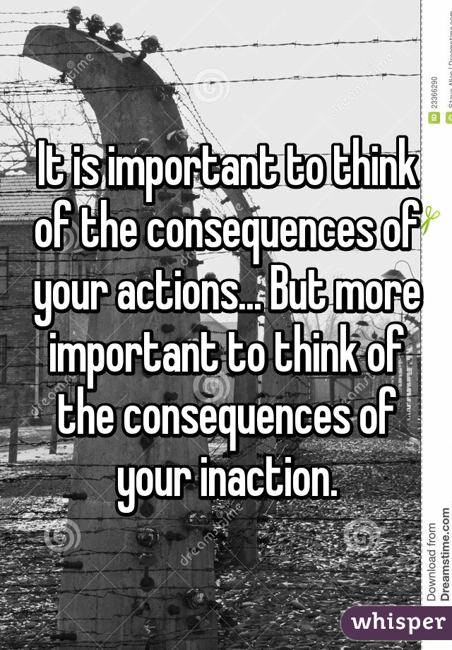 It is important to think of the consequences of your actions... But more important to think of the consequences of your inaction.