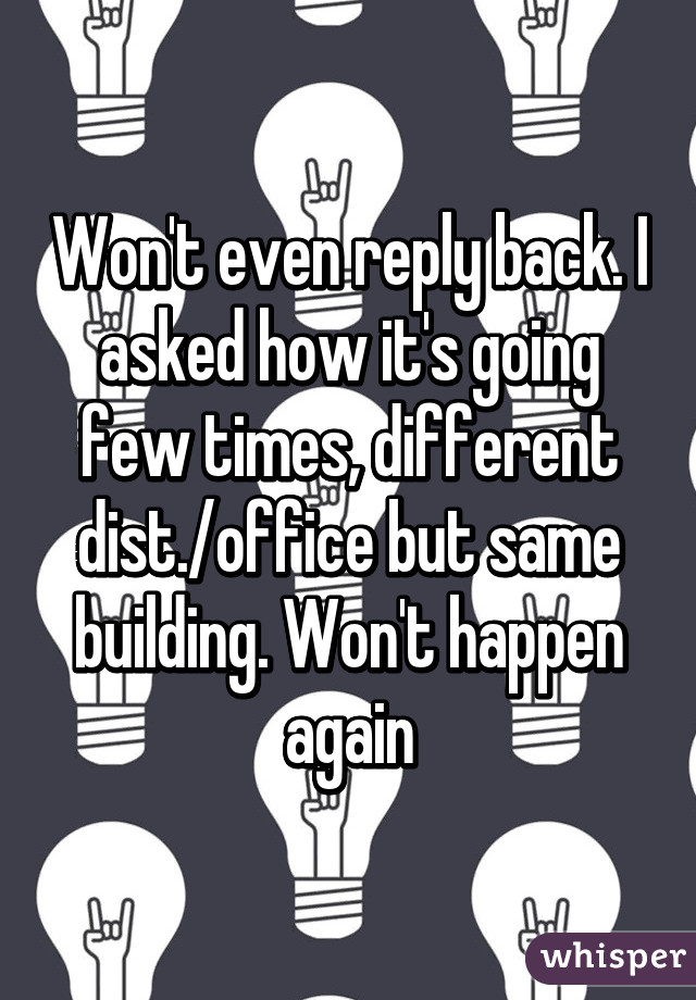 Won't even reply back. I asked how it's going few times, different dist./office but same building. Won't happen again