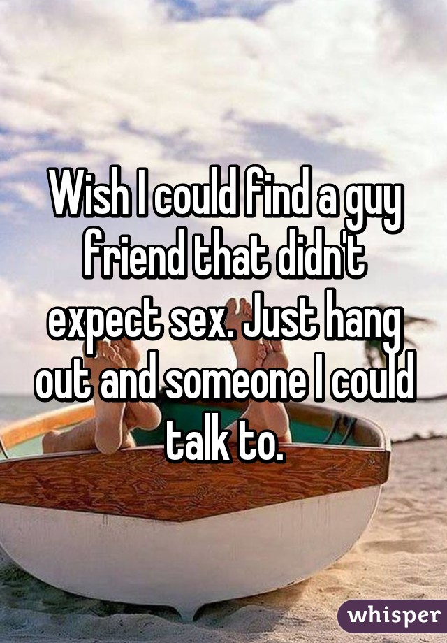 Wish I could find a guy friend that didn't expect sex. Just hang out and someone I could talk to.