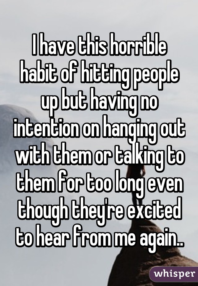 I have this horrible habit of hitting people up but having no intention on hanging out with them or talking to them for too long even though they're excited to hear from me again..