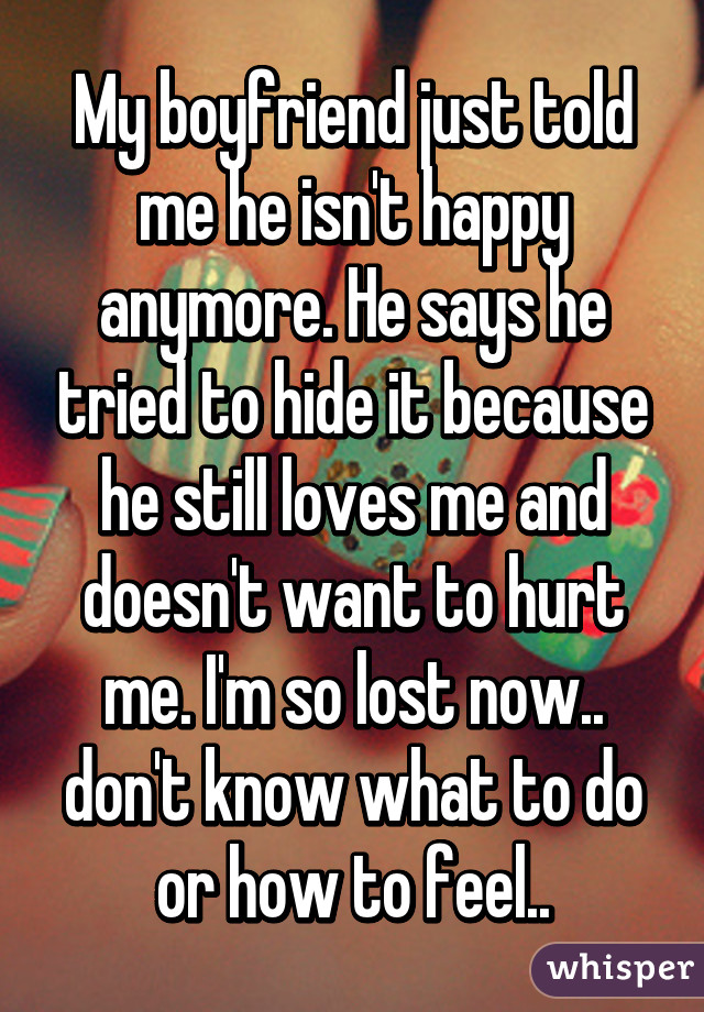 My boyfriend just told me he isn't happy anymore. He says he tried to hide it because he still loves me and doesn't want to hurt me. I'm so lost now.. don't know what to do or how to feel..