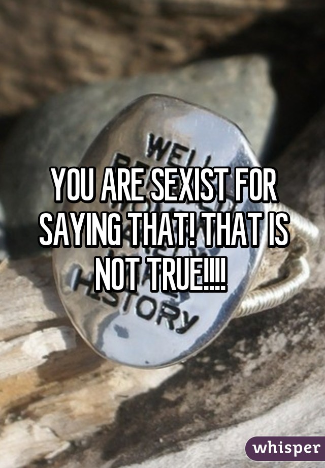 YOU ARE SEXIST FOR SAYING THAT! THAT IS NOT TRUE!!!! 