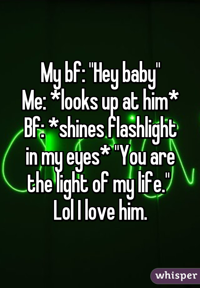 My bf: "Hey baby"
Me: *looks up at him*
Bf: *shines flashlight in my eyes* "You are the light of my life." 
Lol I love him.