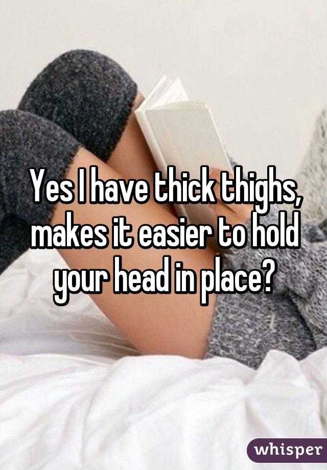 Yes I have thick thighs, makes it easier to hold your head in place😉