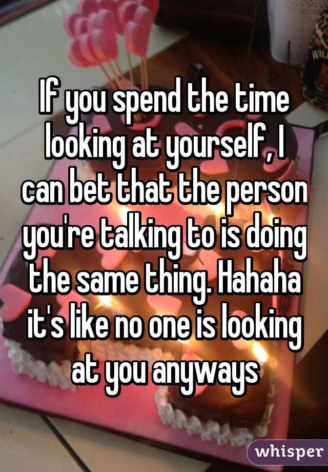 If you spend the time looking at yourself, I can bet that the person you're talking to is doing the same thing. Hahaha it's like no one is looking at you anyways