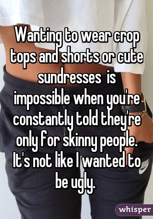 Wanting to wear crop tops and shorts or cute sundresses  is impossible when you're constantly told they're only for skinny people. It's not like I wanted to be ugly. 