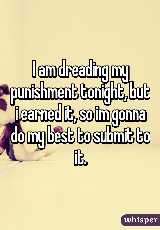 I am dreading my punishment tonight, but i earned it, so im gonna do my best to submit to it.