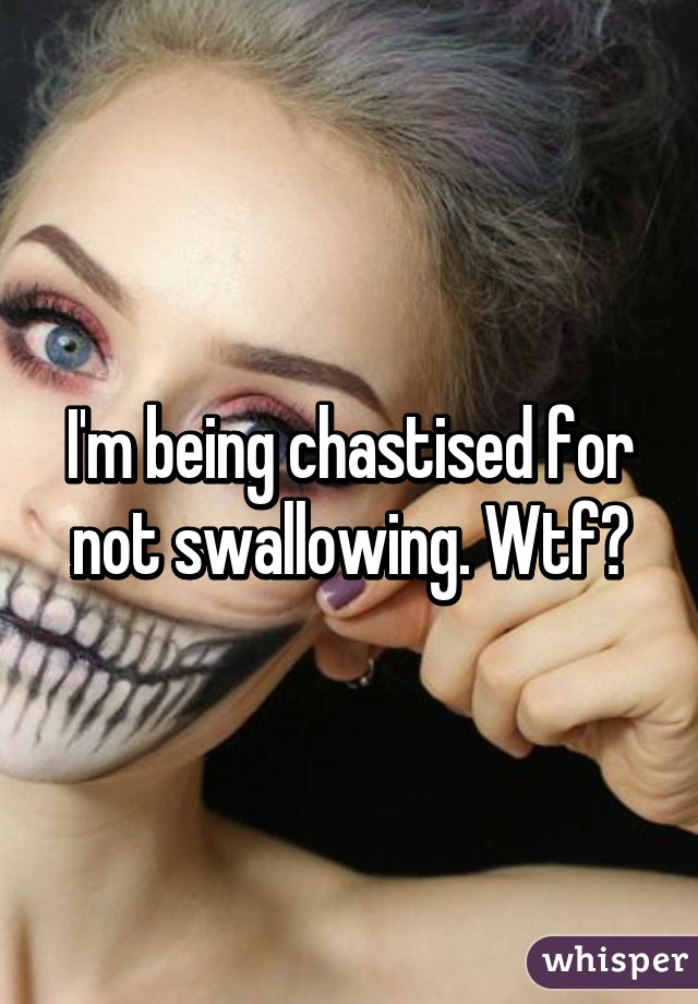 I'm being chastised for not swallowing. Wtf?