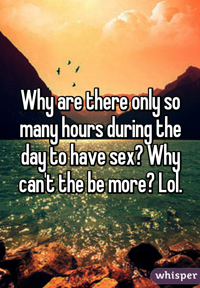 Why are there only so many hours during the day to have sex? Why can't the be more? Lol.