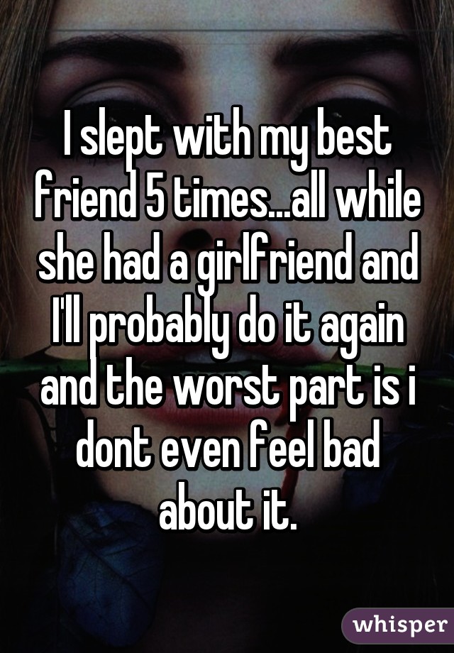 I slept with my best friend 5 times...all while she had a girlfriend and I'll probably do it again and the worst part is i dont even feel bad about it.