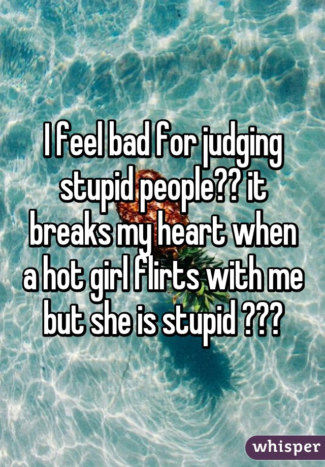 I feel bad for judging stupid people😂😂 it breaks my heart when a hot girl flirts with me but she is stupid 😢😢😢