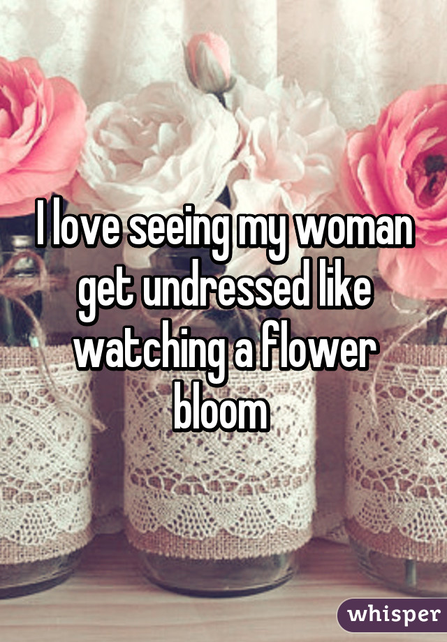 I love seeing my woman get undressed like watching a flower bloom 