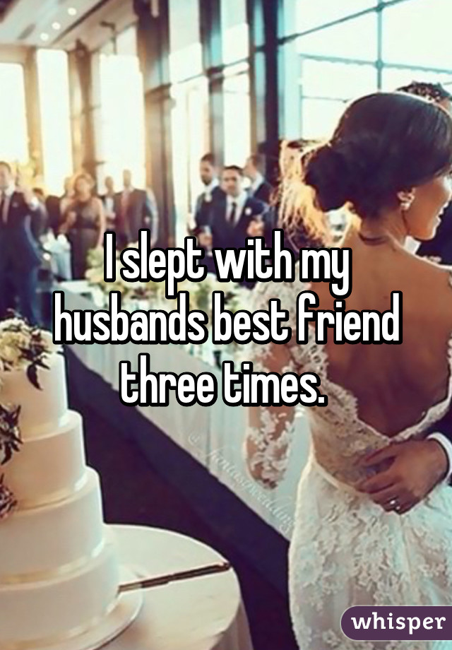 I slept with my husbands best friend three times. 