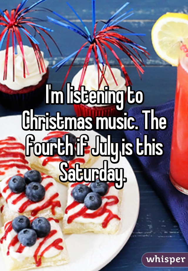 I'm listening to Christmas music. The fourth if July is this Saturday. 