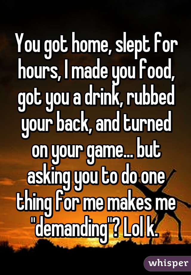 You got home, slept for hours, I made you food, got you a drink, rubbed your back, and turned on your game... but asking you to do one thing for me makes me "demanding"? Lol k. 