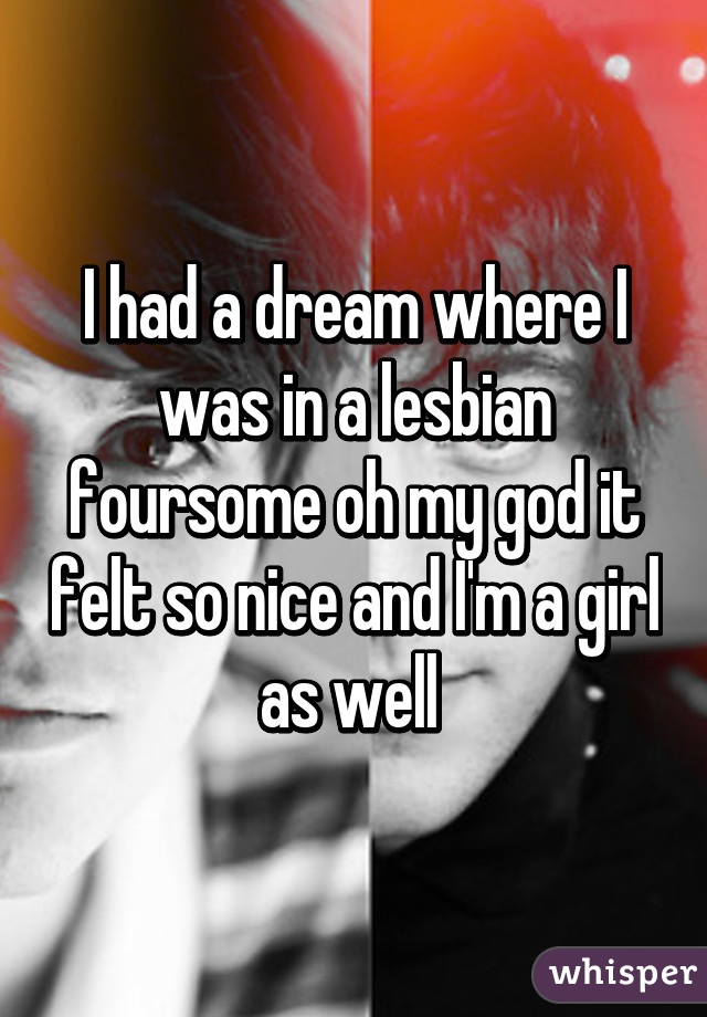 I had a dream where I was in a lesbian foursome oh my god it felt so nice and I'm a girl as well 