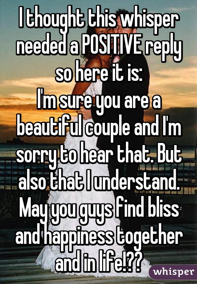 I thought this whisper needed a POSITIVE reply so here it is:
I'm sure you are a beautiful couple and I'm sorry to hear that. But also that I understand. May you guys find bliss and happiness together and in life!❤️