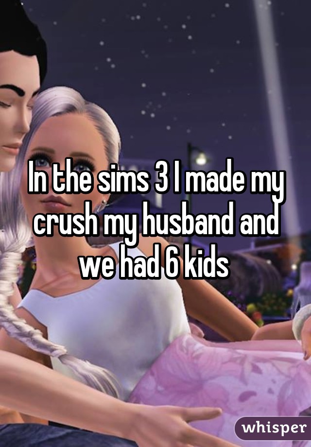 In the sims 3 I made my crush my husband and we had 6 kids 