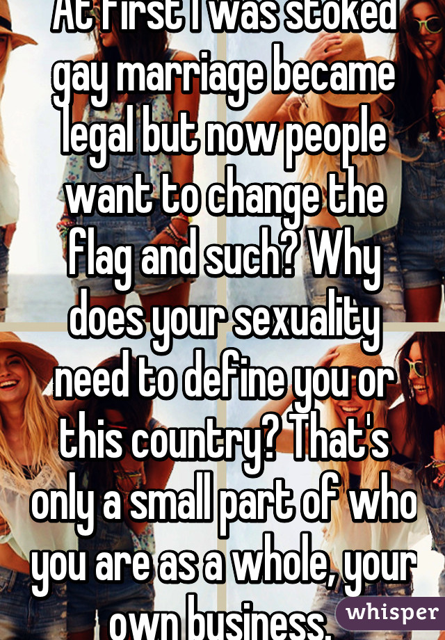 At first I was stoked gay marriage became legal but now people want to change the flag and such? Why does your sexuality need to define you or this country? That's only a small part of who you are as a whole, your own business. 