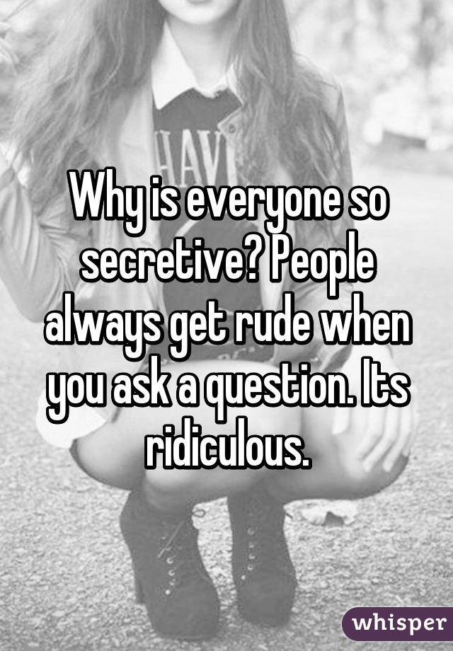 Why is everyone so secretive? People always get rude when you ask a question. Its ridiculous.