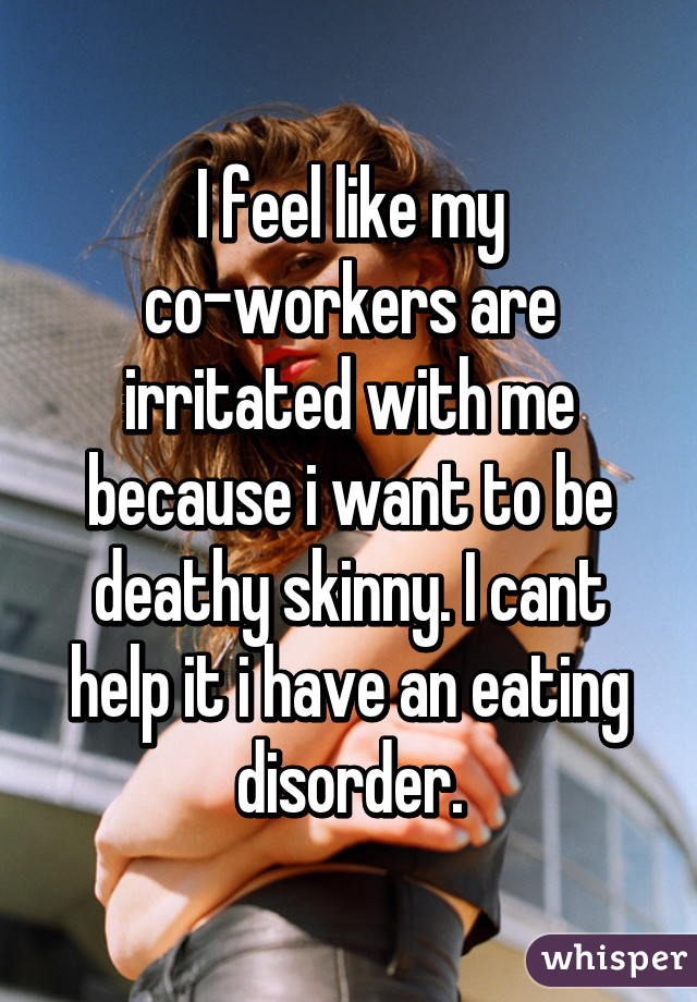 I feel like my co-workers are irritated with me because i want to be deathy skinny. I cant help it i have an eating disorder.