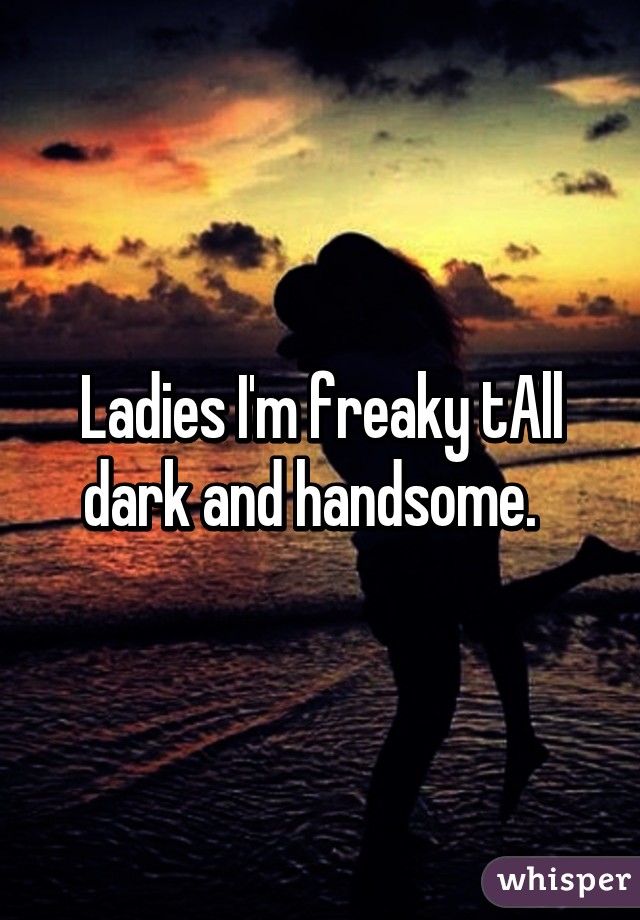 Ladies I'm freaky tAll dark and handsome.  