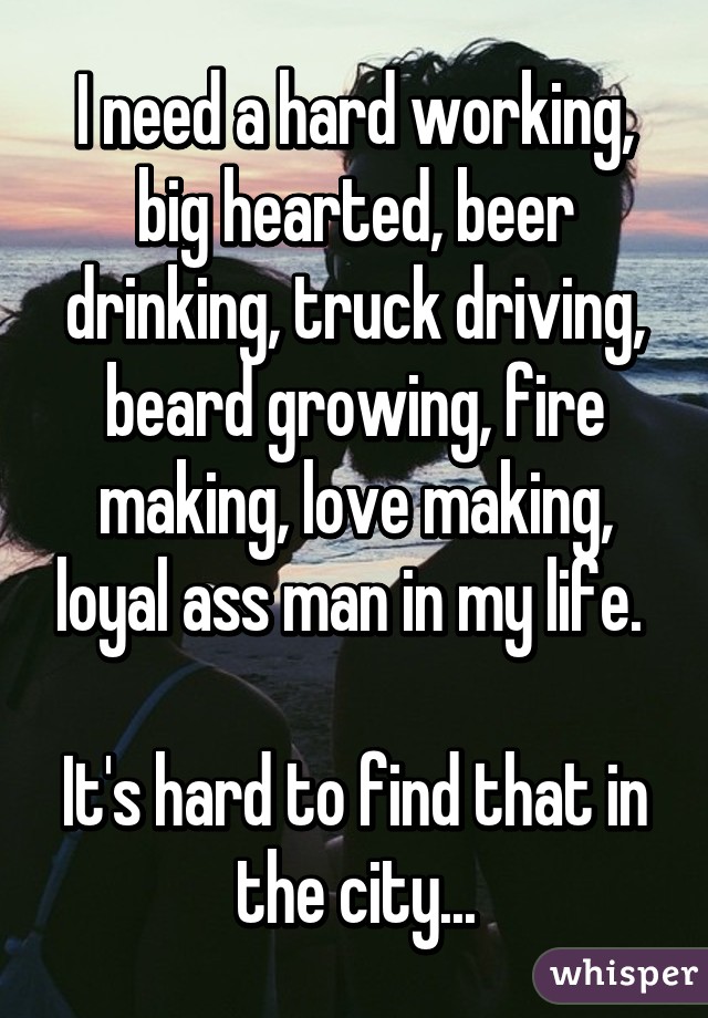 I need a hard working, big hearted, beer drinking, truck driving, beard growing, fire making, love making, loyal ass man in my life. 

It's hard to find that in the city...