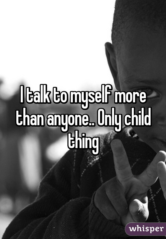 I talk to myself more than anyone.. Only child thing