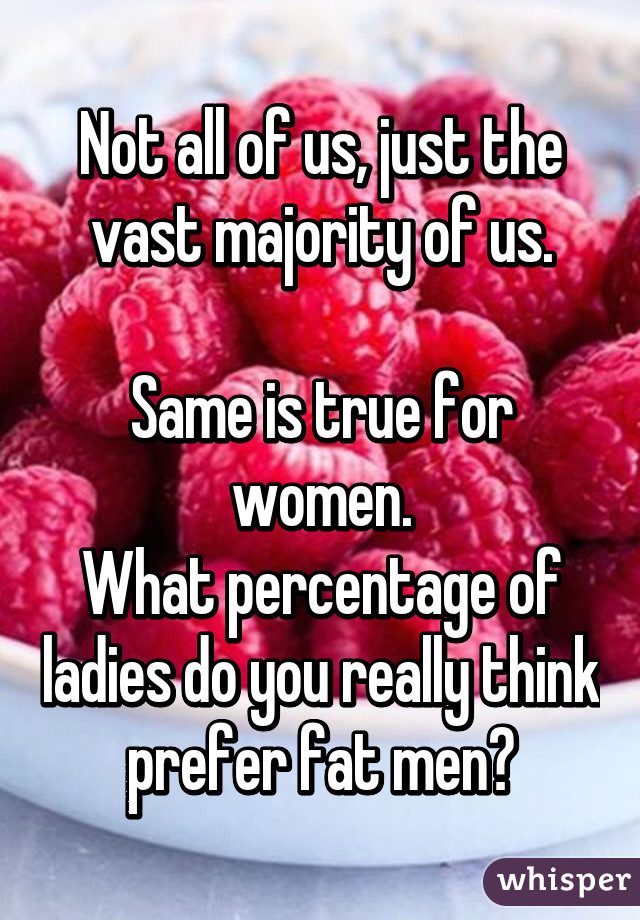 Not all of us, just the vast majority of us.

Same is true for women.
What percentage of ladies do you really think prefer fat men?