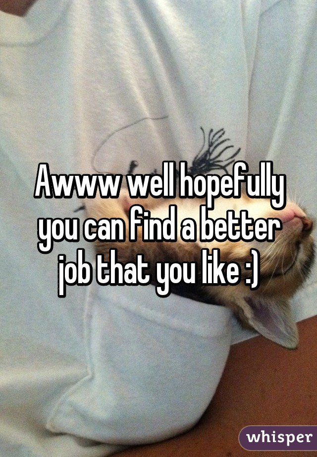 Awww well hopefully you can find a better job that you like :)