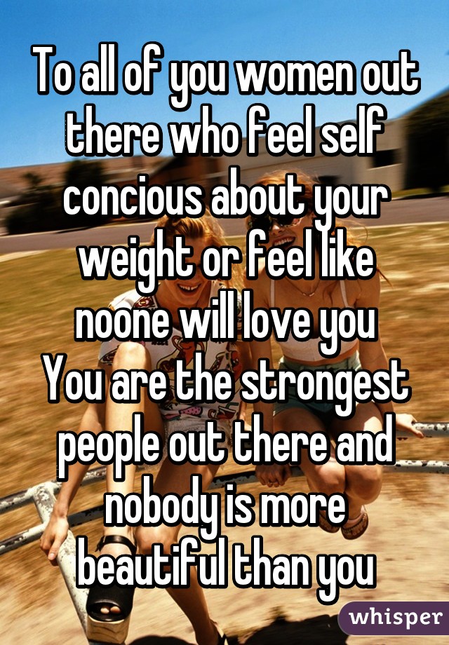 To all of you women out there who feel self concious about your weight or feel like noone will love you
You are the strongest people out there and nobody is more beautiful than you