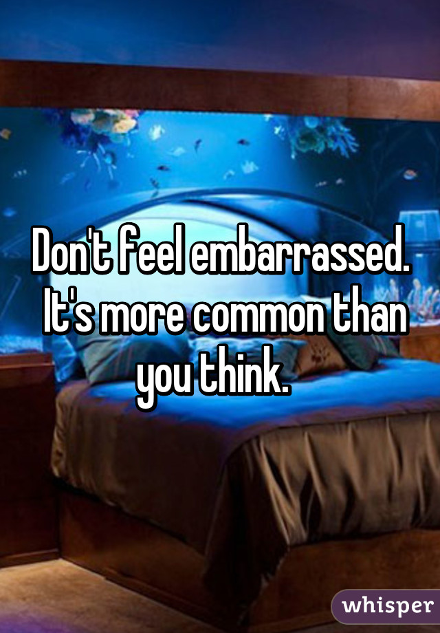Don't feel embarrassed.  It's more common than you think.  