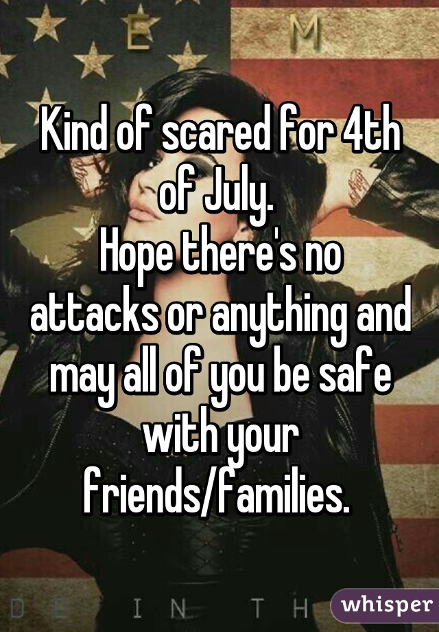 Kind of scared for 4th of July. 
Hope there's no attacks or anything and may all of you be safe with your friends/families. 