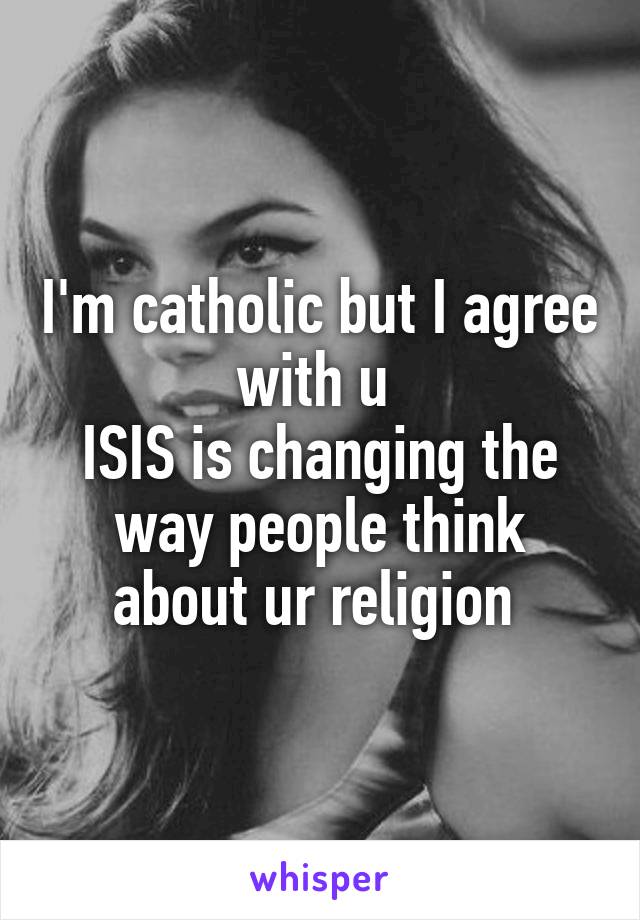 I'm catholic but I agree with u 
ISIS is changing the way people think about ur religion 