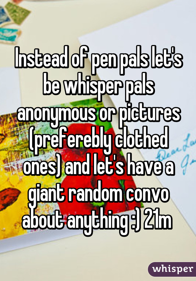 Instead of pen pals let's be whisper pals anonymous or pictures (preferebly clothed ones) and let's have a giant random convo about anything :) 21m 