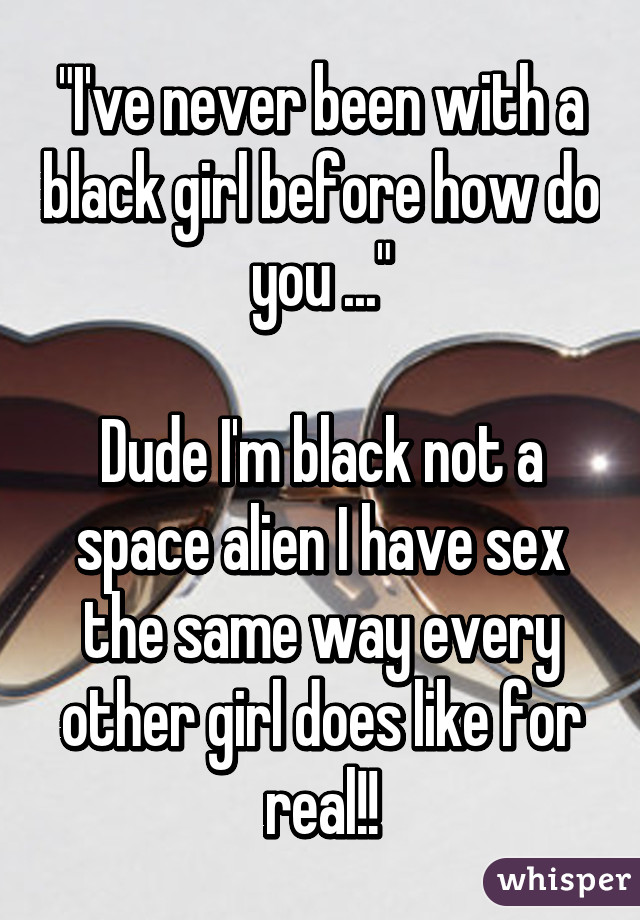 "I've never been with a black girl before how do you ..."

Dude I'm black not a space alien I have sex the same way every other girl does like for real!!