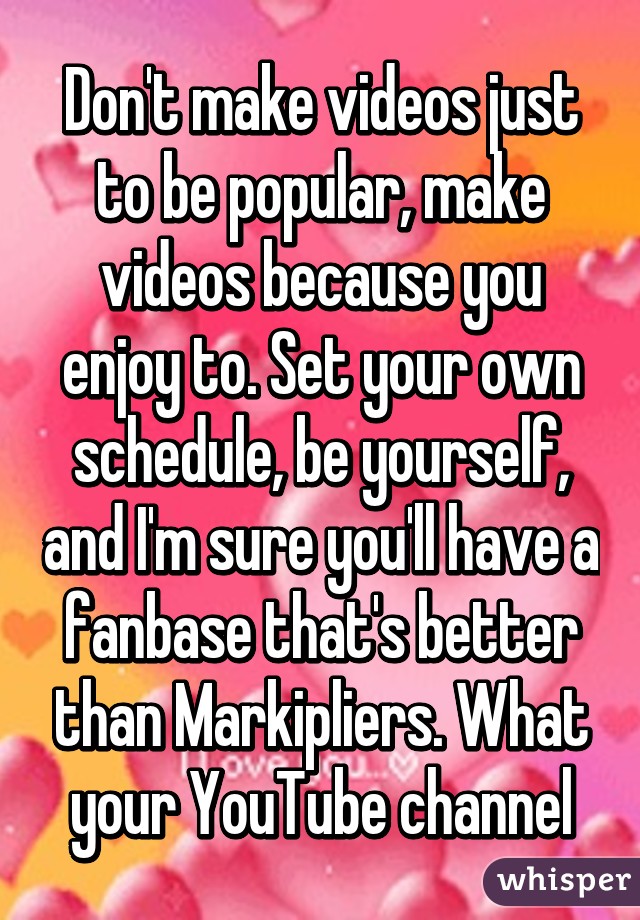 Don't make videos just to be popular, make videos because you enjoy to. Set your own schedule, be yourself, and I'm sure you'll have a fanbase that's better than Markipliers. What your YouTube channel