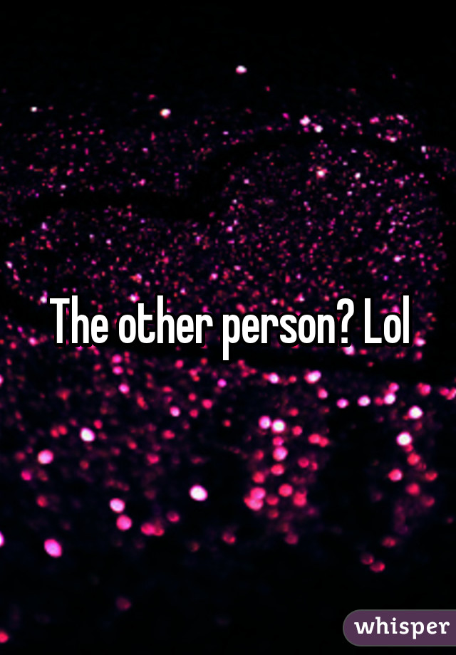 The other person? Lol