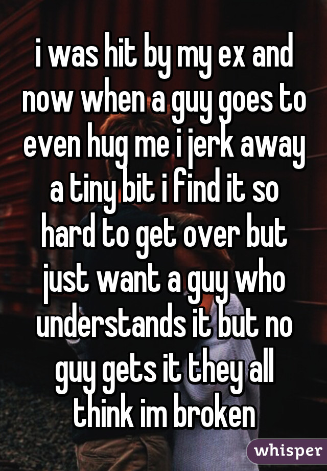 i was hit by my ex and now when a guy goes to even hug me i jerk away a tiny bit i find it so hard to get over but just want a guy who understands it but no guy gets it they all think im broken