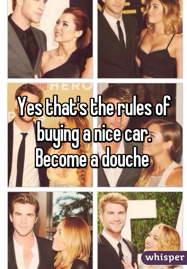 Yes that's the rules of buying a nice car. Become a douche 