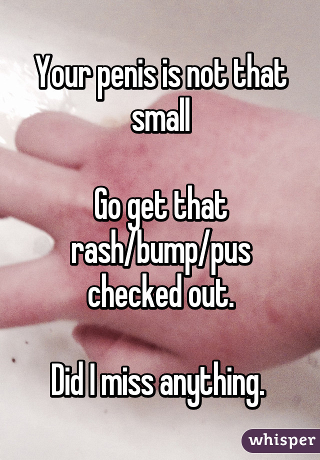 Your penis is not that small

Go get that rash/bump/pus checked out.

Did I miss anything. 