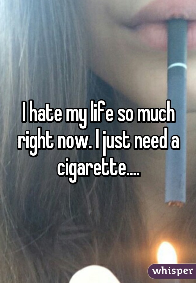 I hate my life so much right now. I just need a cigarette....