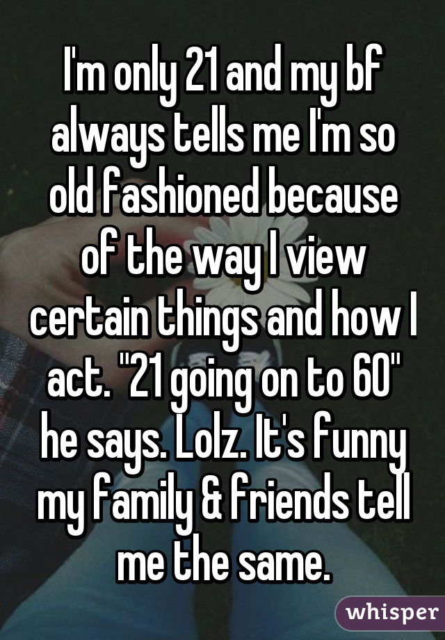 I'm only 21 and my bf always tells me I'm so old fashioned because of the way I view certain things and how I act. "21 going on to 60" he says. Lolz. It's funny my family & friends tell me the same.