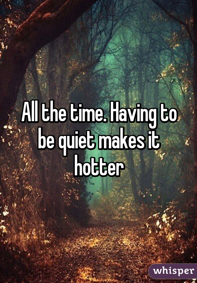 All the time. Having to be quiet makes it hotter