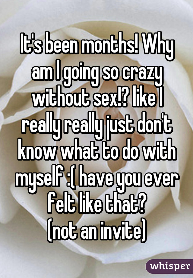 It's been months! Why am I going so crazy without sex!? like I really really just don't know what to do with myself :( have you ever felt like that?
(not an invite)