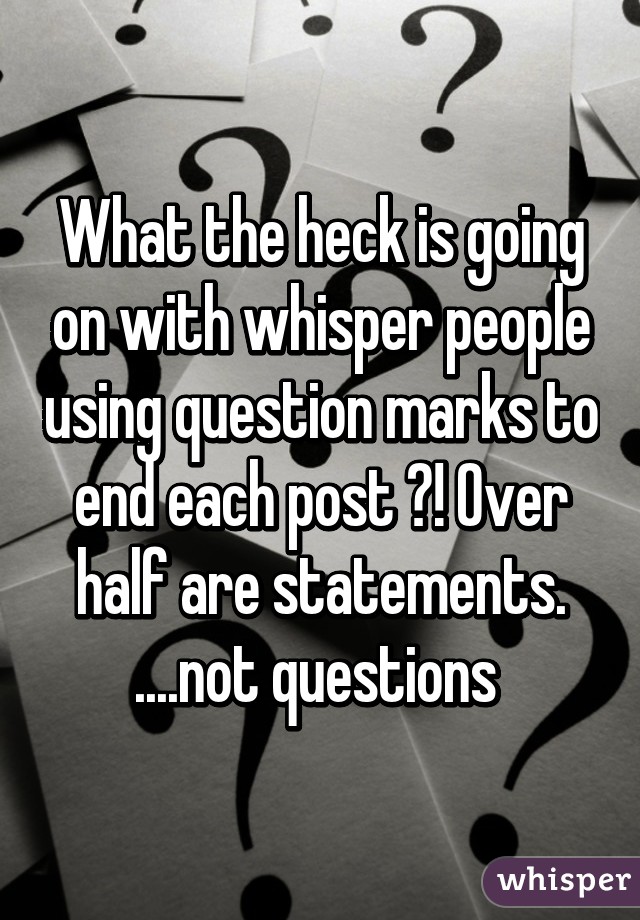 What the heck is going on with whisper people using question marks to end each post ?! Over half are statements. ....not questions 