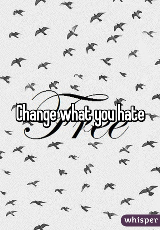 Change what you hate